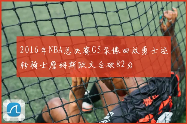 2016年NBA总决赛G5录像回放勇士逆转骑士詹姆斯欧文合砍82分