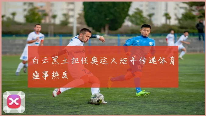 白云黑土担任奥运火炬手传递体育盛事热度