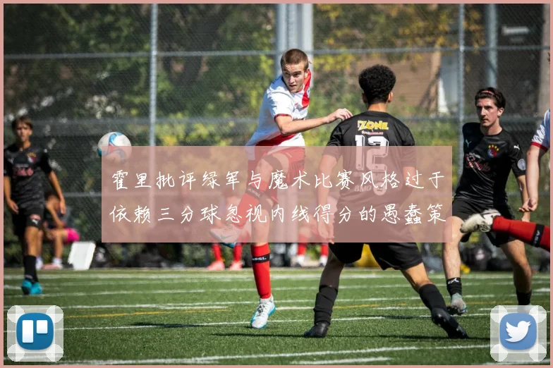 霍里批评绿军与魔术比赛风格过于依赖三分球忽视内线得分的愚蠢策略