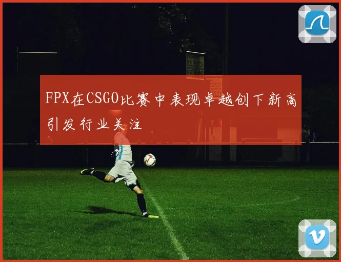 FPX在CSGO比赛中表现卓越创下新高引发行业关注
