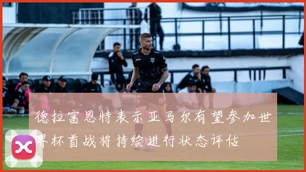 德拉富恩特表示亚马尔有望参加世界杯首战将持续进行状态评估