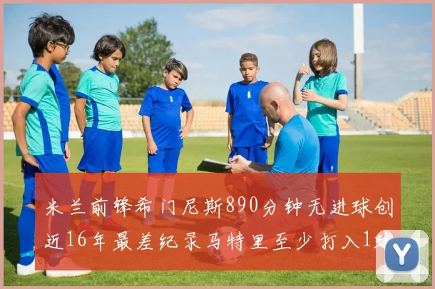 米兰前锋希门尼斯890分钟无进球创近16年最差纪录马特里至少打入1球