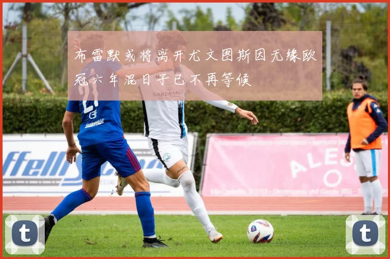 布雷默或将离开尤文图斯因无缘欧冠六年混日子已不再等候